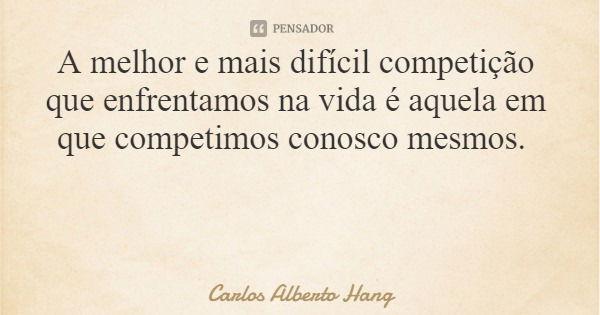 A melhor e mais difícil competição que enfrentamos na vida é aquela em que competimos conosco mesmos.... Frase de Carlos Alberto Hang.