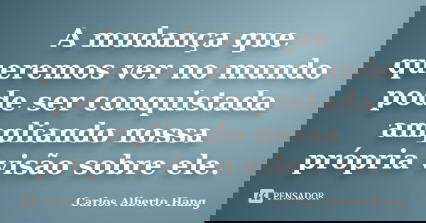 A mudança que queremos ver no mundo pode ser conquistada ampliando nossa própria visão sobre ele.... Frase de Carlos Alberto Hang.