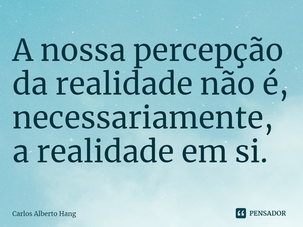 ⁠A nossa percepção da realidade não é, necessariamente, a realidade em si.... Frase de Carlos Alberto Hang.