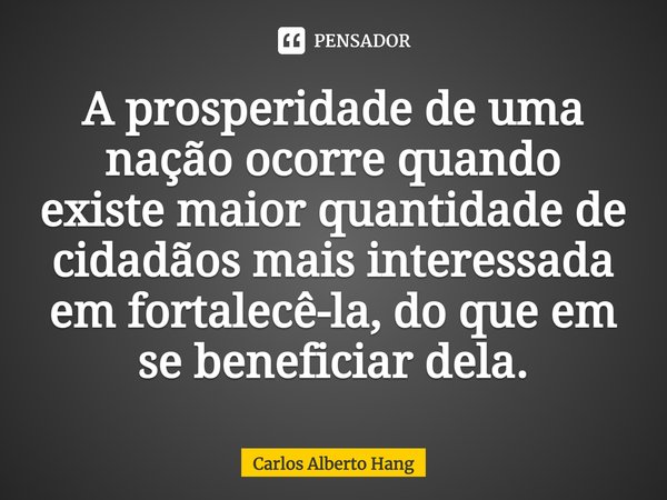 ⁠A prosperidade de uma nação ocorre quando existe maior quantidade de cidadãos mais interessada em fortalecê-la, do que em se beneficiar dela.... Frase de Carlos Alberto Hang.