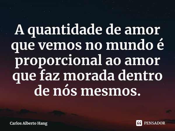 ⁠A quantidade de amor que vemos no mundo é proporcional ao amor que faz morada dentro de nós mesmos.... Frase de Carlos Alberto Hang.