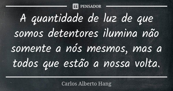 A quantidade de luz de que somos detentores ilumina não somente a nós mesmos, mas a todos que estão a nossa volta.... Frase de Carlos Alberto Hang.