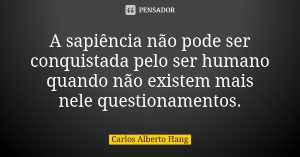 A sapiência não pode ser conquistada pelo ser humano quando não existem mais nele questionamentos.... Frase de Carlos Alberto Hang.