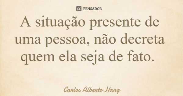 A situação presente de uma pessoa, não decreta quem ela seja de fato.... Frase de Carlos Alberto Hang.