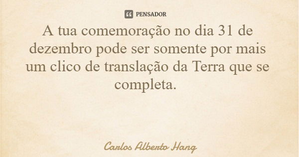 A tua comemoração no dia 31 de dezembro pode ser somente por mais um clico de translação da Terra que se completa.... Frase de Carlos Alberto Hang.