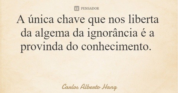 A única chave que nos liberta da algema da ignorância é a provinda do conhecimento.... Frase de Carlos Alberto Hang.