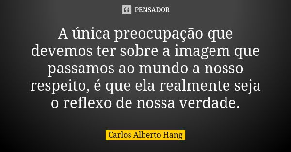 A única preocupação que devemos ter sobre a imagem que passamos ao mundo a nosso respeito, é que ela realmente seja o reflexo de nossa verdade.... Frase de Carlos Alberto Hang.