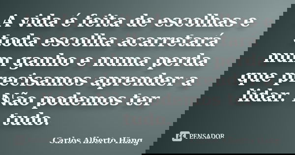 A vida é feita de escolhas e toda escolha acarretará num ganho e numa perda que precisamos aprender a lidar. Não podemos ter tudo.... Frase de Carlos Alberto Hang.