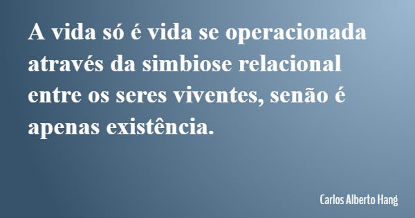A vida só é vida se operacionada através da simbiose relacional entre os seres viventes, senão é apenas existência.... Frase de Carlos Alberto Hang.