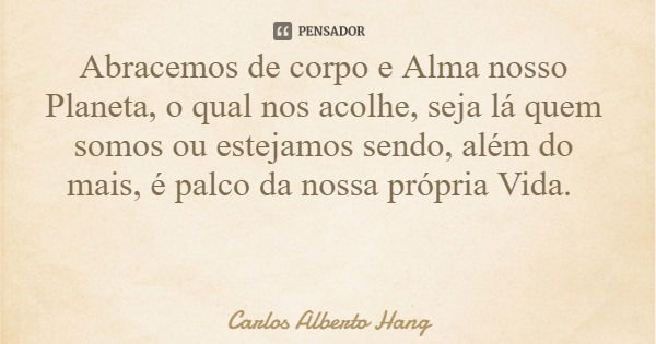 Abracemos de corpo e Alma nosso Planeta, o qual nos acolhe, seja lá quem somos ou estejamos sendo, além do mais, é palco da nossa própria Vida.... Frase de Carlos Alberto Hang.
