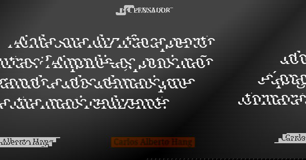Acha sua luz fraca perto doutras? Amplie-as, pois não é apagando a dos demais que tornará a tua mais reluzente.... Frase de Carlos Alberto Hang.