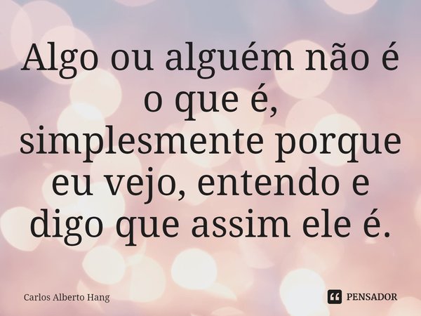 ⁠Algo ou alguém não é o que é, simplesmente porque eu vejo, entendo e digo que assim ele é.... Frase de Carlos Alberto Hang.