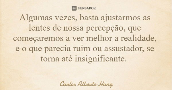 Algumas vezes, basta ajustarmos as lentes de nossa percepção, que começaremos a ver melhor a realidade, e o que parecia ruim ou assustador, se torna até insigni... Frase de Carlos Alberto Hang.