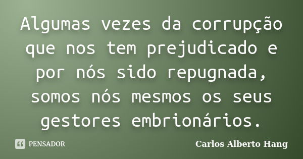 Algumas vezes da corrupção que nos tem prejudicado e por nós sido repugnada, somos nós mesmos os seus gestores embrionários.... Frase de Carlos Alberto Hang.