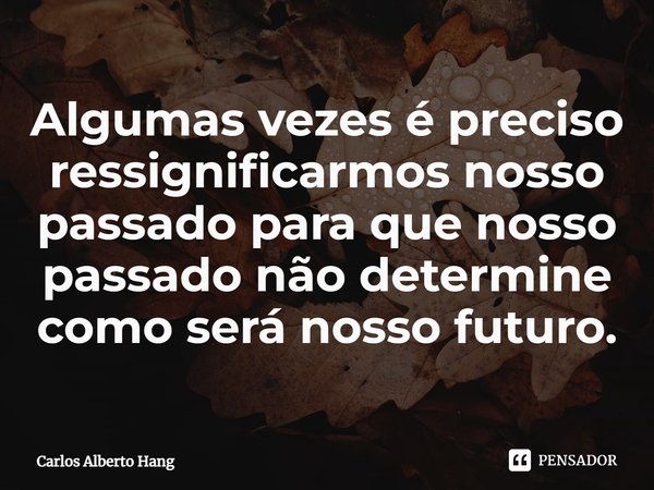 ⁠Algumas vezes é preciso ressignificarmos nosso passado para que nosso passado não determine como será nosso futuro.... Frase de Carlos Alberto Hang.