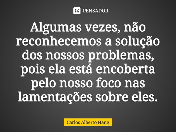 ⁠Algumas vezes, não reconhecemos a solução dos nossos problemas, pois ela está encoberta pelo nosso foco nas lamentações sobre eles.... Frase de Carlos Alberto Hang.