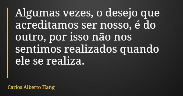 Algumas vezes, o desejo que acreditamos ser nosso, é do outro, por isso não nos sentimos realizados quando ele se realiza.... Frase de Carlos Alberto Hang.