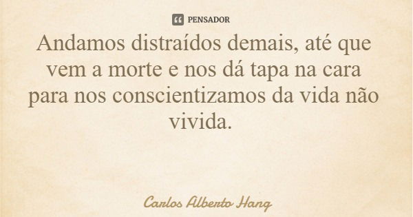 Andamos distraídos demais, até que vem a morte e nos dá tapa na cara para nos conscientizamos da vida não vivida.... Frase de Carlos Alberto Hang.