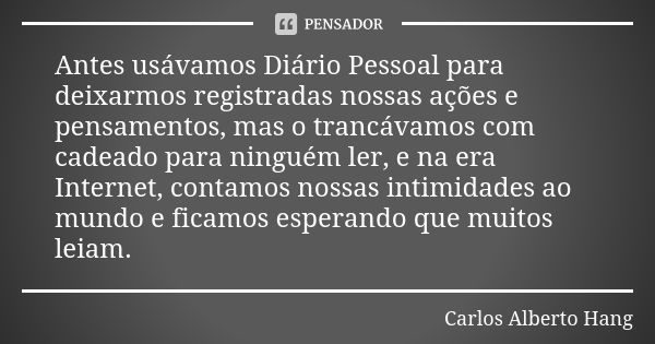 Antes usávamos Diário Pessoal para deixarmos registradas nossas ações e pensamentos, mas o trancávamos com cadeado para ninguém ler, e na era Internet, contamos... Frase de Carlos Alberto Hang.