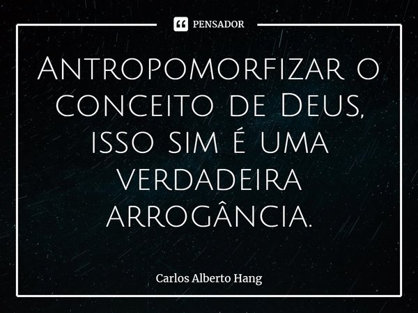 ⁠⁠Antropomorfizar o conceito de Deus, isso sim é uma verdadeira arrogância.... Frase de Carlos Alberto Hang.