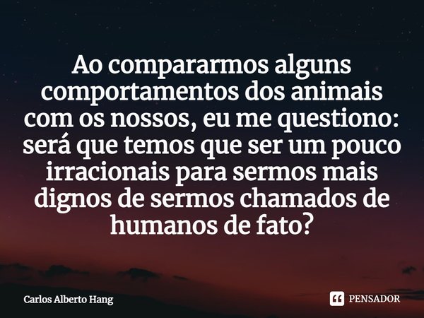 ⁠Ao compararmos alguns comportamentos dos animais com os nossos, eu me questiono: será que temos que ser um pouco irracionais para sermos mais dignos de sermos ... Frase de Carlos Alberto Hang.