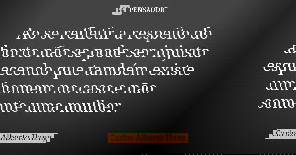 Ao se refletir a respeito do aborto não se pode ser injusto esquecendo que também existe um homem no caso e não somente uma mulher.... Frase de Carlos Alberto Hang.
