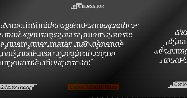 Arma intimida o agente ameaçador e traz mais segurança para quem a porte. Já para quem quer matar, não depende de arma, pois pode usar o próprio corpo ou até um... Frase de Carlos Alberto Hang.