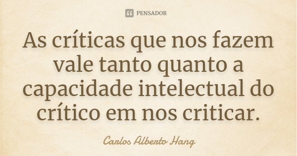 As críticas que nos fazem vale tanto quanto a capacidade intelectual do crítico em nos criticar.... Frase de Carlos Alberto Hang.