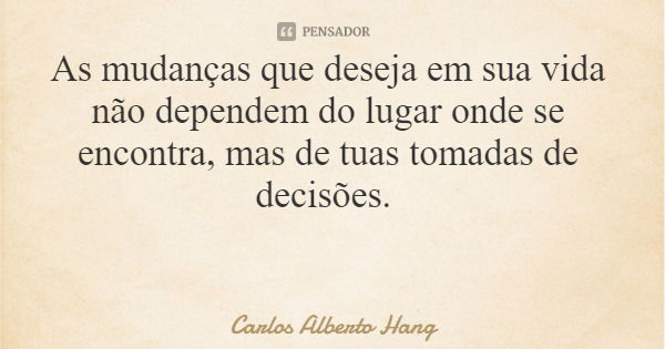 As mudanças que deseja em sua vida não dependem do lugar onde se encontra, mas de tuas tomadas de decisões.... Frase de Carlos Alberto Hang.