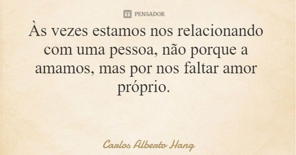 Às vezes estamos nos relacionando com uma pessoa, não porque a amamos, mas por nos faltar amor próprio.... Frase de Carlos Alberto Hang.