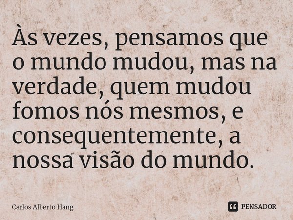 ⁠Às vezes, pensamos que o mundo mudou, mas na verdade, quem mudou fomos nós mesmos, e consequentemente, a nossa visão do mundo.... Frase de Carlos Alberto Hang.