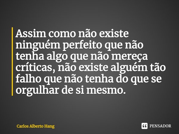 Assim como não existe ninguém perfeito que não tenha algo que não mereça críticas, não existe alguém tão falho que não tenha do que se orgulhar de si mesmo.... Frase de Carlos Alberto Hang.