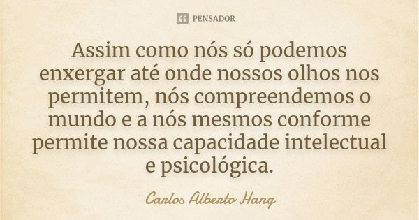 Assim como nós só podemos enxergar até onde nossos olhos nos permitem, nós compreendemos o mundo e a nós mesmos conforme permite nossa capacidade intelectual e ... Frase de Carlos Alberto Hang.