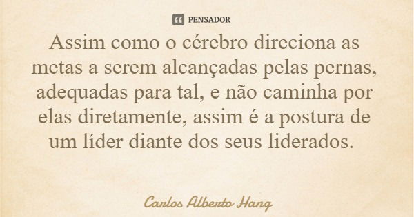 Assim como o cérebro direciona as metas a serem alcançadas pelas pernas, adequadas para tal, e não caminha por elas diretamente, assim é a postura de um líder d... Frase de Carlos Alberto Hang.