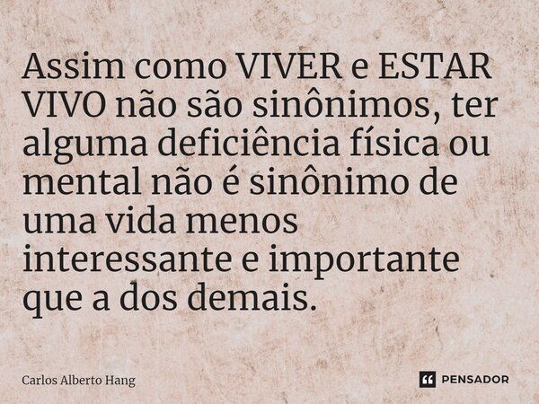 ⁠Assim como VIVER e ESTAR VIVO não são sinônimos, ter alguma deficiência física ou mental não é sinônimo de uma vida menos interessante e importante que a dos d... Frase de Carlos Alberto Hang.