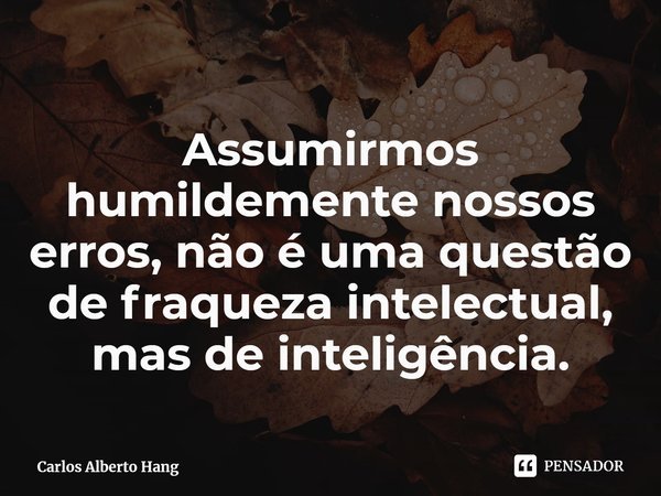 ⁠Assumirmos humildemente nossos erros, não é uma questão de fraqueza intelectual, mas de inteligência.... Frase de Carlos Alberto Hang.