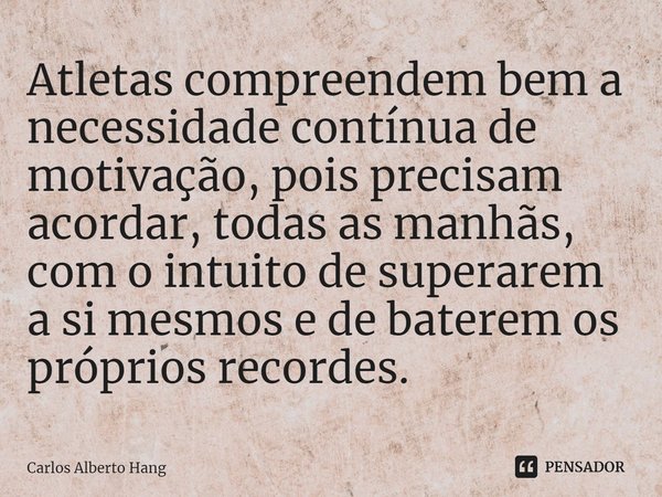 ⁠Atletas compreendem bem a necessidade contínua de motivação, pois precisam acordar, todas as manhãs, com o intuito de superarem a si mesmos e de baterem os pró... Frase de Carlos Alberto Hang.