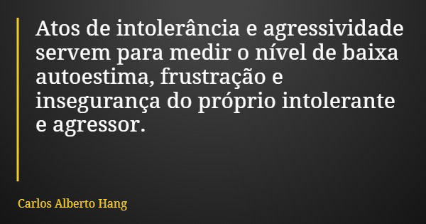 Atos de intolerância e agressividade servem para medir o nível de baixa autoestima, frustração e insegurança do próprio intolerante e agressor.... Frase de Carlos Alberto Hang.