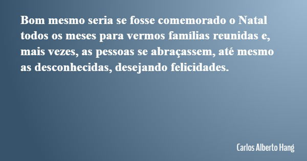 Bom mesmo seria se fosse comemorado o Natal todos os meses para vermos famílias reunidas e, mais vezes, as pessoas se abraçassem, até mesmo as desconhecidas, de... Frase de Carlos Alberto Hang.