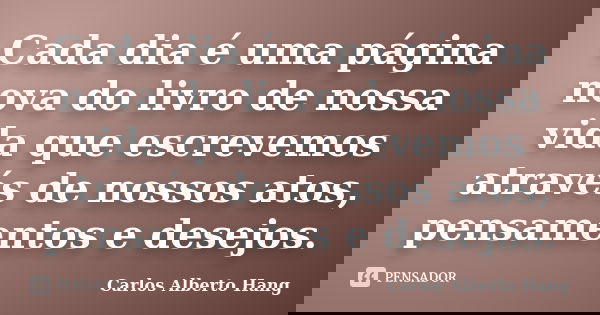 Cada dia é uma página nova do livro de nossa vida que escrevemos através de nossos atos, pensamentos e desejos.... Frase de Carlos Alberto Hang.