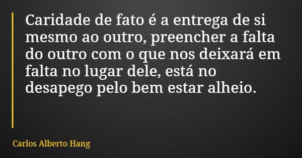 Caridade de fato é a entrega de si mesmo ao outro, preencher a falta do outro com o que nos deixará em falta no lugar dele, está no desapego pelo bem estar alhe... Frase de Carlos Alberto Hang.