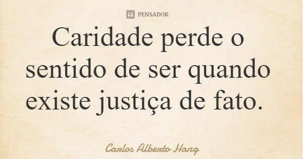 Caridade perde o sentido de ser quando existe justiça de fato.... Frase de Carlos Alberto Hang.