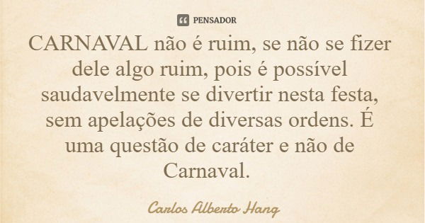 CARNAVAL não é ruim, se não se fizer dele algo ruim, pois é possível saudavelmente se divertir nesta festa, sem apelações de diversas ordens. É uma questão de c... Frase de Carlos Alberto Hang.