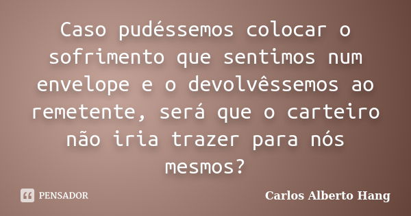 Caso pudéssemos colocar o sofrimento que sentimos num envelope e o devolvêssemos ao remetente, será que o carteiro não iria trazer para nós mesmos?... Frase de Carlos Alberto Hang.