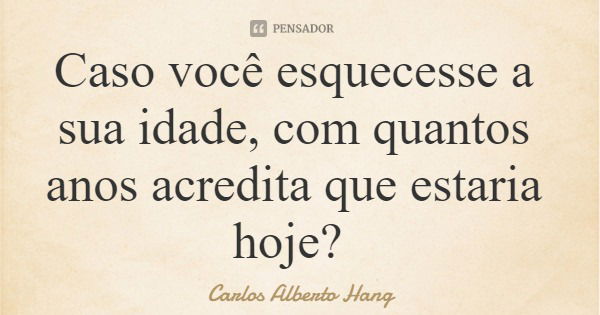 Caso você esquecesse a sua idade, com quantos anos acredita que estaria hoje?... Frase de Carlos Alberto Hang.