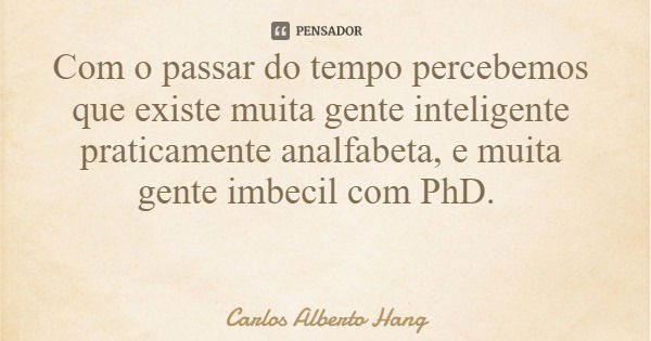 Com o passar do tempo percebemos que existe muita gente inteligente praticamente analfabeta, e muita gente imbecil com PhD.... Frase de Carlos Alberto Hang.