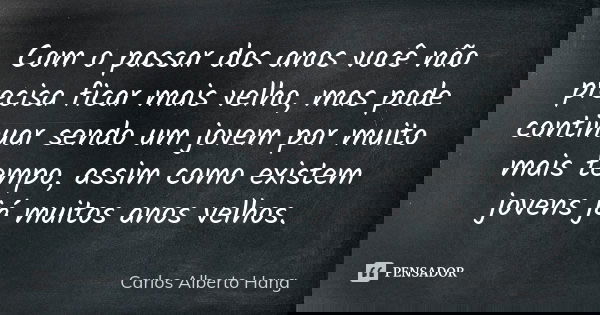 Com o passar dos anos você não precisa ficar mais velho, mas pode continuar sendo um jovem por muito mais tempo, assim como existem jovens já muitos anos velhos... Frase de Carlos Alberto Hang.