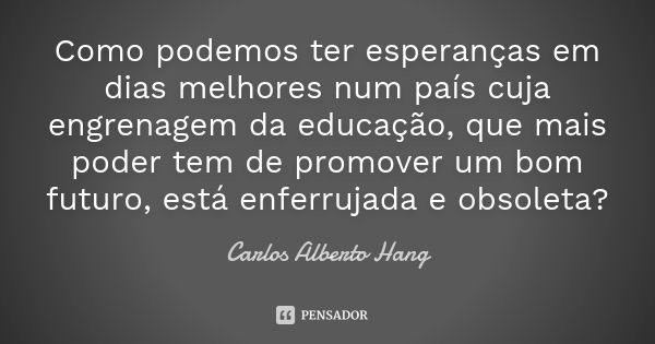 Como podemos ter esperanças em dias melhores num país cuja engrenagem da educação, que mais poder tem de promover um bom futuro, está enferrujada e obsoleta?... Frase de Carlos Alberto Hang.