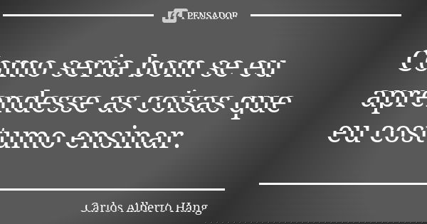 Como seria bom se eu aprendesse as coisas que eu costumo ensinar.... Frase de Carlos Alberto Hang.