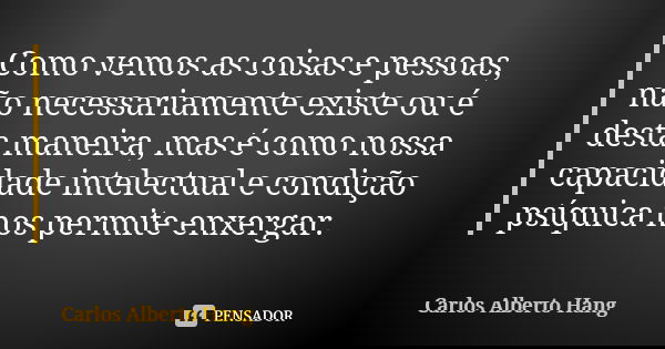Como vemos as coisas e pessoas, não necessariamente existe ou é desta maneira, mas é como nossa capacidade intelectual e condição psíquica nos permite enxergar.... Frase de Carlos Alberto Hang.